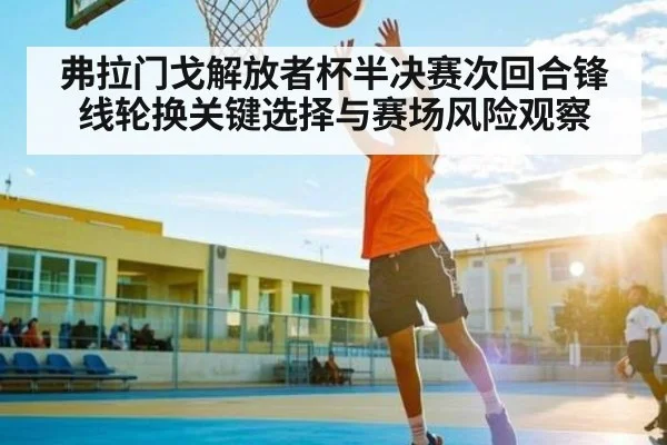 弗拉门戈解放者杯半决赛次回合锋线轮换关键选择与赛场风险观察