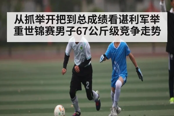 从抓举开把到总成绩看谌利军举重世锦赛男子67公斤级竞争走势