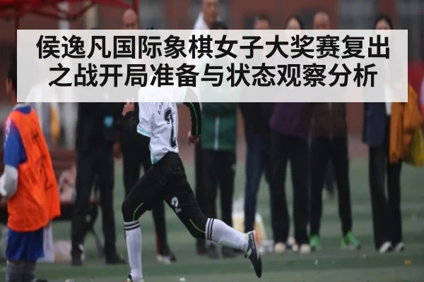 侯逸凡国际象棋女子大奖赛复出之战开局准备与状态观察分析