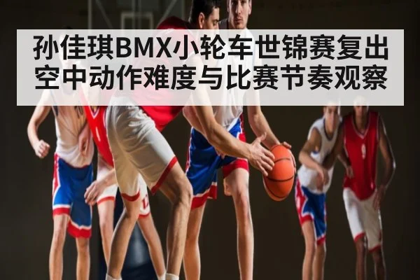 孙佳琪BMX小轮车世锦赛复出空中动作难度与比赛节奏观察